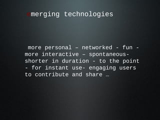 emerging technologies

more personal – networked - fun more interactive – spontaneousshorter in duration - to the point
- for instant use- engaging users
to contribute and share …

 