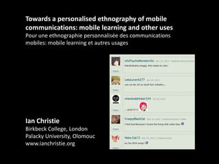 Towards a personalised ethnography of mobile
communications: mobile learning and other uses
Pour une ethnographie personnalisée des communications
mobiles: mobile learning et autres usages

Ian Christie
Birkbeck College, London
Palacky University, Olomouc
www.ianchristie.org

 