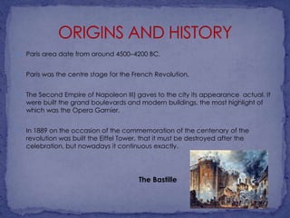 

Paris area date from around 4500–4200 BC.



Paris was the centre stage for the French Revolution.



The Second Empire of Napoleon III) gaves to the city its appearance actual. It
were built the grand boulevards and modern buildings, the most highlight of
which was the Opera Garnier.



In 1889 on the occasion of the commemoration of the centenary of the
revolution was built the Eiffel Tower, that it must be destroyed after the
celebration, but nowadays it continuous exactly.

The Bastille

 