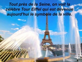 Tout près de la Seine, on voit la
célèbre Tour Eiffel qui est devenue
aujourd'hui le symbole de la ville.

 