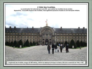 L’hôtel des Invalides.
La construction fut ordonnée par Louis XIV, pour abriter les invalides de ses armées.
Aujourd’hui, il accueille toujours des invalides, mais également plusieurs musées et une nécropole militaire.
L'esplanade des Invalides, longue de 500 mètres, s'étend du bâtiment principal à la Seine. Elle sera construite de 1704 à 1720.
 