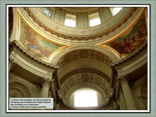 Le Dôme des Invalides, qui abrite plusieurs
tombeaux est l'emblème de l'hôtel national
des Invalides et un monument
Incontournable dans l'espace parisien.
 