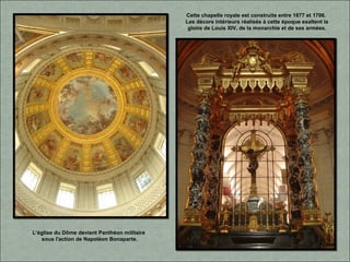 Cette chapelle royale est construite entre 1677 et 1706.
Les décors intérieurs réalisés à cette époque exaltent la
gloire de Louis XIV, de la monarchie et de ses armées.
L‘église du Dôme devient Panthéon militaire
sous l'action de Napoléon Bonaparte.
 