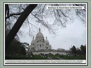 Basilique du Sacré-Cœur de Montmartre
La première pierre est posée le 16 juin 1875. L'intérieur de la nef sera inauguré en 1891, le campanile ne sera terminé qu'en 1912. La Basilique
n'est achevée qu'en 1914 et consacrée en 1919, après la fin de la Première Guerre mondiale. La décoration intérieure ne sera achevée qu’en
1923.
 