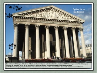 Eglise de la
Madeleine
Son édification fut épique. Débutée en 1764, la construction à peine entamée est arrêtée, reprise en 1777, interrompue par la Révolution, puis
relancée par Napoléon qui en fait un panthéon à la gloire des armées. À nouveau vouée au culte, l’église, achevée
en 1842, tient du temple grec : ni clocher ni croix extérieurs, mais deux portes monumentales et une forêt de colonnes corinthiennes.
 