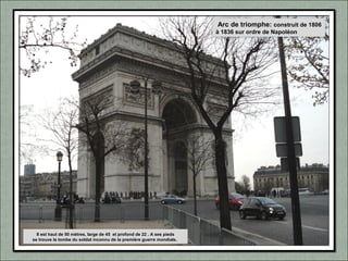 Arc de triomphe: construit de 1806
à 1836 sur ordre de Napoléon
Il est haut de 50 mètres, large de 45 et profond de 22 . A ses pieds
se trouve la tombe du soldat inconnu de la première guerre mondiale.
 