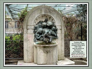 Fontaine dite
des Innocents (1906),
sculpteur Émile Derré
(1867-1938 )
dans les jardins de
Montmartre.
En exergue, une
citation de Rabelais «
Mieux est de ris que
de larmes escrire »
 