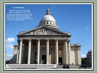Prévu à l'origine au XVIIIe
siècle pour être une église, ce monument a maintenant
vocation à honorer de grands personnages ayant marqué l'histoire de France.
Le Panthéon
Bâtiment long de 110 m et large
de 84 m, construit de 1764 à 1790.
La coupole du Dôme mesurant 28 mètres de
diamètre est terminée par une lanterne, à 82
mètres du sol. Au-dessus de la lanterne
s'élève, sur un socle , une boule dorée, avec
une croix de 4 mètres de haut.
 