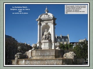 La fontaine Saint -
Sulpice, érigée de 1844 à
1847
au centre de la place.
Elle est appelée fontaine des quatre
point(s) cardinaux car elle est ornée
de quatre statues d'évêques
catholiques, de célèbres
prédicateurs de l'époque de Louis
XIV.
 