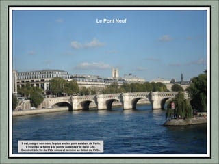 Le Pont Neuf
Il est, malgré son nom, le plus ancien pont existant de Paris.
Il traverse la Seine à la pointe ouest de l'île de la Cité.
Construit à la fin du XVIe siècle et terminé au début du XVIIe.
 