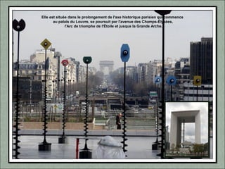 Elle est située dans le prolongement de l'axe historique parisien qui commence
au palais du Louvre, se poursuit par l'avenue des Champs-Élysées,
l'Arc de triomphe de l'Étoile et jusque la Grande Arche.
 