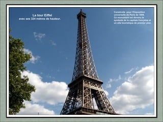 La tour Eiffel
avec ses 324 mètres de hauteur.
Construite pour l’Exposition
universelle de Paris de 1889.
Ce monument est devenu le
symbole de la capitale française et
un site touristique de premier plan.
 