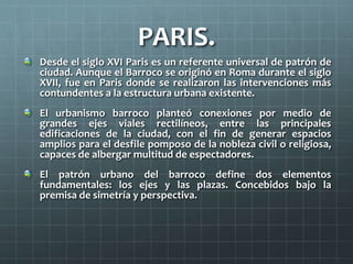 PARIS.
Desde el siglo XVI Paris es un referente universal de patrón de
ciudad. Aunque el Barroco se originó en Roma durante el siglo
XVII, fue en Paris donde se realizaron las intervenciones más
contundentes a la estructura urbana existente.
El urbanismo barroco planteó conexiones por medio de
grandes ejes viales rectilíneos, entre las principales
edificaciones de la ciudad, con el fin de generar espacios
amplios para el desfile pomposo de la nobleza civil o religiosa,
capaces de albergar multitud de espectadores.
El patrón urbano del barroco define dos elementos
fundamentales: los ejes y las plazas. Concebidos bajo la
premisa de simetría y perspectiva.