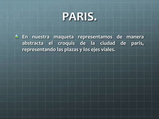 PARIS.
En nuestra maqueta representamos de manera
abstracta el croquis de la ciudad de paris,
representando las plazas y los ejes viales.