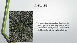 ANALISIS
• La maqueta esta basada en la ciudad de
parís , que se caracteriza por tener unos
amplios ejes viales , donde se realizaban
desfiles de la nobleza civil o religiosa.