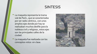 SINTESIS
• La maqueta representa la trama
vial de París , que se caracterizaba
por ser radio céntrica , con unos
amplios ejes donde por hay se
realizaban muchos desfile para la
nobleza civil y religiosa , estos ejes
son las principales calles de la
ciudad.
• La maqueta fue realizada con los
conceptos vistos en clase.