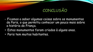 CONCLUSÃO
• Ficamos a saber algumas coisas sobre os monumentos
de Paris, o que permitiu conhecer um pouco mais sobre
a história de França.
• Estes monumentos foram criados à alguns anos.
• Paris tem muitos habitantes.
 