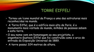 TORRE EIFFEL!
• Tornou um ícone mundial da França e uma das estruturas mais
reconhecidas no mundo.
• A Torre Eiffel, que é o edifício mais alto de Paris, é o
monumento mais visitado do mundo, milhões de pessoas sobem
a esta torre.
• O seu nome vem em homenagem ao seu projetista, o
engenheiro Gustave Eiffel que foi construída como o arco de
entrada da Exposição Universal de 1889.
• A torre possui 324 metros de altura.
 