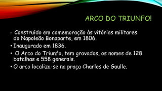 ARCO DO TRIUNFO!
• Construído em comemoração às vitórias militares
do Napoleão Bonaparte, em 1806.
• Inaugurado em 1836.
• O Arco do Triunfo, tem gravados, os nomes de 128
batalhas e 558 generais.
• O arco localiza-se na praça Charles de Gaulle.
 