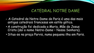 CATEDRAL NOTRE DAME
• A Catedral de Notre-Dame de Paris é uma das mais
antigas catedrais francesas em estilo gótico.
• A construção foi dedicada a Maria, Mãe de Jesus
Cristo (daí o nome Notre-Dame – Nossa Senhora).
• Situa-se na praça Parvis, numa pequena ilha em Paris.
 