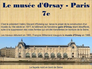 Le musée d'Orsay - Paris 
7e 
C'est le président Valéry Giscard d'Estaing qui lance le projet de la construction d'un 
musée du 19e siècle en 1977, le bâtiment de l'ancienne gare d'Orsay étant désaffecté, 
suite à la suppression des voies ferrées qui ont été transférées en bordure de la Seine. 
Les travaux débutent en 1983, François Mitterrand inaugure le musée d'Orsay en 1986. 
Le musée d'Orsay est desservi par une ligne du RER qui longe la Seine et les quais 
depuis la gare d'Austerlitz 
. 
. 
La façade nord en bord de Seine 
 