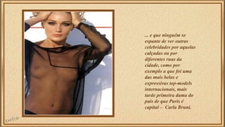 ... e que ninguém se 
espante de ver outras 
celebridades por aquelas 
calçadas ou por 
diferentes ruas da 
cidade, como por 
exemplo a que foi uma 
das mais belas e 
expressivas top-models 
internacionais, mais 
tarde primeira dama do 
país de que Paris é 
capital – Carla Bruni. 
 