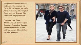 Porque celebridades se não 
estão também amando em 
Paris, já estiveram, por toda 
parte da cidade, em qualquer 
época do ano, fazendo frio, 
chovendo, ou fazendo sol... 
Como foi com Uma 
Thurman e seu noivo Arpad 
Busson – financista francês, 
e também membro de um 
série de causas filantrópicas 
em todo o mundo. 
 