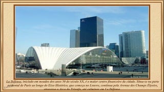 La Défense, iniciado em meados dos anos 50 do século XX, é o maior centro financeiro da cidade. Situa-se na parte 
ocidental de Paris ao longo do Eixo Histórico, que começa no Louvre, continua pela Avenue des Champs Élysées, 
atravessa o Arco do Triunfo, até culminar em La Défense. 
 