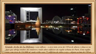 Grande Arche de La Défense e seu reflexo – o arco tem cerca de 110 m de altura e situa-se na 
área que abriga muitos dos maiores e mais altos edifícios da região urbana de Paris. Esta região 
conta com área de 314.000 m² onde exibe seus 72 edifícios de vidro e aço – alguns acima de 150 m. 
 