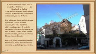 E, para contrastar com o novo e 
arrojado, o histórico Le 
Moulin de la Galette 
– um moinho de vento localizado no 
coração de Montmartre, coroando a 
colina mais famosa de Paris. 
Este não era o único moinho de sua 
espécie na França de 1600. 
Todavia, teve uma trajetória 
diferenciada porque, de moinho 
para moer trigo, transformou-se em 
sala de baile, e como tal foi o tema 
de um dos mais famosos quadros de 
Pierre Auguste Renoir. 
Em 1939 foi declarado monumento 
histórico de Paris, mas atualmente 
encontra-se fechado para o público. 
 