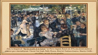 Esta é a imagem do “Bal du moulin de la Galette” de Pierre-Auguste Renoir em 1876, mas foram muitos os 
pintores que o imortalizaram: Vincent Van Gogh, Pablo Picasso, Henri de Toulouse-Lautrec, Maurice Utrillo – 
este último, em dois de seus quadros. 
 
