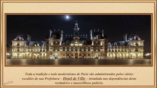 Toda a tradição e todo modernismo de Paris são administrados pelos vários 
escalões de sua Prefeitura – Hotel de Ville – instalada nas dependências deste 
verdadeiro e maravilhoso palácio. 
 