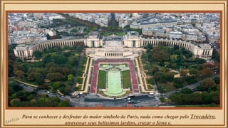 Para se conhecer e desfrutar do maior símbolo de Paris, nada como chegar pelo Trocadéro, 
atravessar seus belíssimos jardins, cruzar o Sena e, 
 