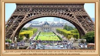 Se à noite o grande símbolo de Paris domina toda a cidade com seus 324 m de altura iluminados, é sob a luz do 
sol que a Tour Eiffel ostenta toda a beleza dos detalhes de sua construção. 
 