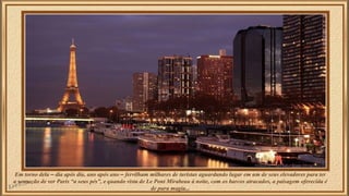 Em torno dela – dia após dia, ano após ano – fervilham milhares de turistas aguardando lugar em um de seus elevadores para ter 
a sensação de ver Paris “a seus pés”, e quando vista de Le Pont Mirabeau à noite, com os barcos atracados, a paisagem oferecida é 
de pura magia... 
 