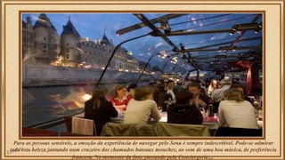 Para as pessoas sensíveis, a emoção da experiência de navegar pelo Sena é sempre indescritível. Pode-se admirar 
toda esta beleza jantando num cruzeiro dos chamados bateaux mouches, ao som de uma boa música, de preferência 
francesa. No momento da foto, passando pela Conciergerie.... 
 