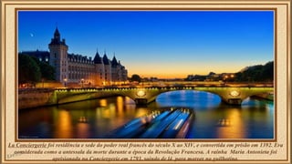 La Conciergerie foi residência e sede do poder real francês do século X ao XIV, e convertida em prisão em 1392. Era 
considerada como a antessala da morte durante a época da Revolução Francesa. A rainha Maria Antonieta foi 
aprisionada na Conciergerie em 1793, saindo de lá para morrer na guilhotina. 
 