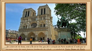 No centro do rio Sena, está a Île de la Cité, que foi o coração da Paris medieval. É nela que se 
encontra outro dos mais famosos landmarks da cidade – a catedral de Notre Dame de Paris. 
 