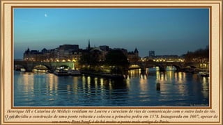 Henrique III e Catarina de Médicis residiam no Louvre e careciam de vias de comunicação com o outro lado do rio. 
O rei decidiu a construção de uma ponte robusta e colocou a primeira pedra em 1578. Inaugurada em 1607, apesar de 
seu nome, Pont Neuf, é de há muito a ponte mais antiga de Paris. 
 
