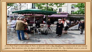 E se a Pont Neuf é a mais antiga de Paris, no Quartier Latin a Rue Mouffetard é remanescente de uma estrada 
romana. Mais modernos nela, são alguns edifícios que datam do século XII... Sua vitalidade remete a cenas da 
Idade Média, principalmente com seu mercado ao ar livre. 
 