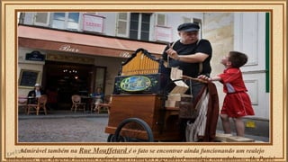 Admirável também na Rue Mouffetard é o fato se encontrar ainda funcionando um realejo 
ambulante, que desperta inocente euforia nas crianças e agradável nostalgia nos adultos... Ah, Paris! 
 