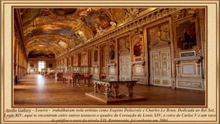 Apollo Gallery – Louvre - trabalharam nela artistas como Eugène Delacroix e Charles Le Brun. Dedicada ao Rei Sol, 
Louis XIV, aqui se encontram entre outros tesouros o quadro da Coroação de Louis XIV, o cetro de Carlos V e um vaso 
de pórfiro e ouro do século XII. Restaurada, foi reaberta em 2004. 
 