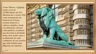 Como Museu, o Louvre 
expõe cerca de 
35.000 objetos da Pré- 
História até o século XXI; 
como monumento da 
história da França, 
ostenta inúmeros e 
valiosos detalhes, desde 
sua dimensão colossal 
como palácio, esculturas 
que decoram as fachadas 
todas, bem assim como o 
acabamento de cada 
centímetro de seu exterior 
que mais lembra uma 
filigrana em cimento... 
 