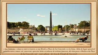 « Les Tuileries » situa-se entre o Louvre, a rua Rivoli, a Place de La Concorde e o rio Sena. Além de lugar aprazível 
para descanso, tomar sol, conversar, apreciar belas esculturas de artistas famosos, dá vista para o Obelisco da Place 
de La Concorde e até – mais adiante - do Arco do Triunfo do Carrossel. 
 