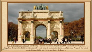 Arco do Triunfo do Carrossel – (de frente) - é um monumento datando de 1809, construído por Napoleão I 
(Napoleão Bonaparte). Existem entradas sobre cada uma de suas quatro faces. Localiza-se na Praça do Carrossel, 
no Jardim das Tuileries, à oeste do Museu do Louvre. 
 