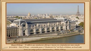 Musée D’Orsay – O edifício que atualmente alberga o museu era originalmente uma estação 
ferroviária – Gare d’Orsay – construída para o “Chemin de Fer” de Paris à Orléans, no local onde 
havia um antigo palácio administrativo, o Palais d'Orsay. 
 