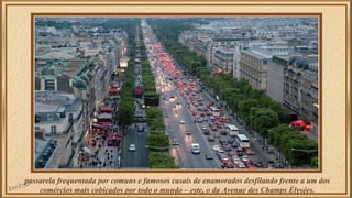 passarela frequentada por comuns e famosos casais de enamorados desfilando frente a um dos 
comércios mais cobiçados por todo o mundo – este, o da Avenue des Champs Élysées. 
 