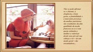 Não se pode afirmar 
se o charme, a 
elegância, o bom 
gosto, a feminilidade e 
a marcante presença 
da mulher parisiense 
são resultantes da alta 
qualidade da moda 
francesa ou se é esta 
quem estimula a 
mulher a valorizar 
desde seus pés até sua 
cabeça e ser – de um 
modo geral – tão 
encantadora... 
 