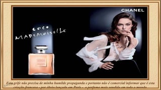 Esta grife não precisa de minha humilde propaganda e portanto não é comercial informar que é esta 
criação francesa - por óbvio lançada em Paris - o perfume mais vendido em todo o mundo. 
 
