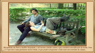 Há também em Paris a mulher despojada, e até mesmo rebelde contra o que considera massificação da moda. Nem 
por isto é uma parisiense menos linda, só que prefere frequentar o lado mais descontraído da cidade... 
 